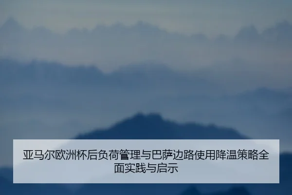 亚马尔欧洲杯后负荷管理与巴萨边路使用降温策略全面实践与启示