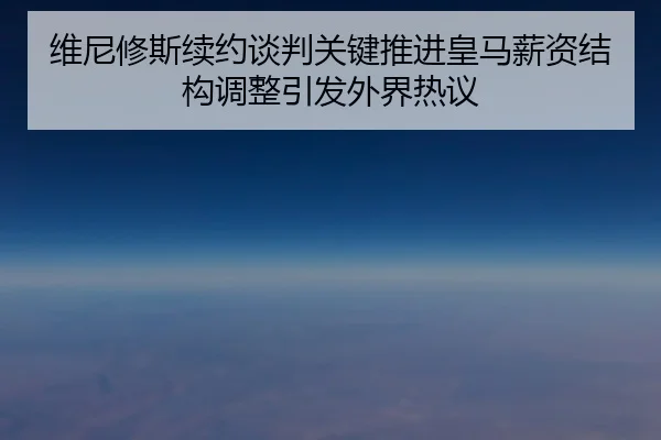 维尼修斯续约谈判关键推进皇马薪资结构调整引发外界热议
